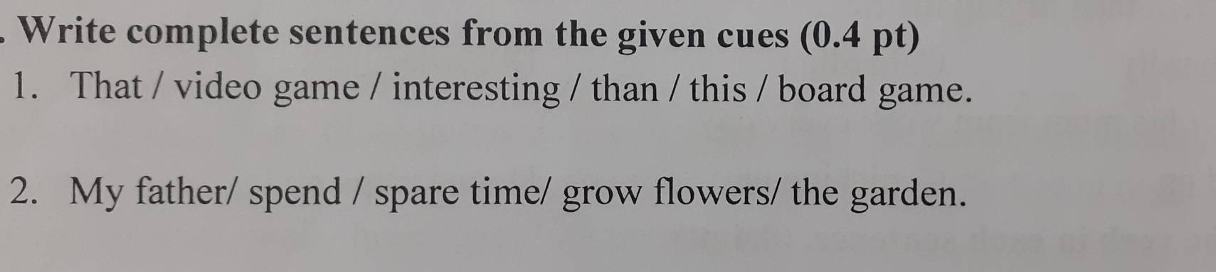 Write complete sentences from the given cues (0.4 pt) 
1. That / video game / interesting / than / this / board game. 
2. My father/ spend / spare time/ grow flowers/ the garden.