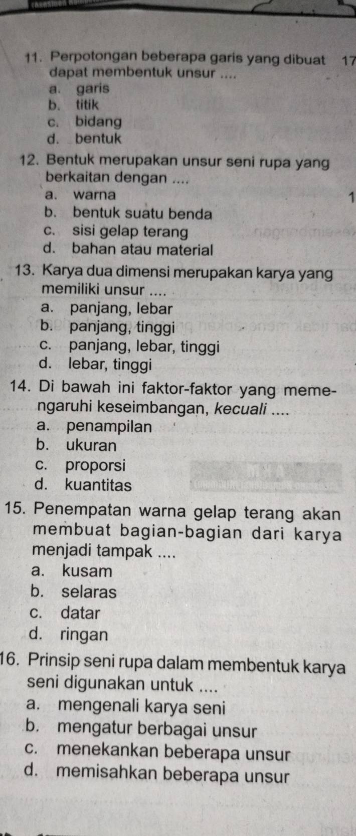 Perpotongan beberapa garis yang dibuat 17
dapat membentuk unsur ....
a. garis
b. titik
c. bidang
d. bentuk
12. Bentuk merupakan unsur seni rupa yang
berkaitan dengan ....
a. warna 1
b. bentuk suatu benda
c. sisi gelap terang
d. bahan atau material
13. Karya dua dimensi merupakan karya yang
memiliki unsur …
a. panjang, lebar
b. panjang, tinggi
c. panjang, lebar, tinggi
d. lebar, tinggi
14. Di bawah ini faktor-faktor yang meme-
ngaruhi keseimbangan, kecuali ....
a. penampilan
b. ukuran
c. proporsi
d. kuantitas
15. Penempatan warna gelap terang akan
membuat bagian-bagian dari karya
menjadi tampak ....
a. kusam
b. selaras
c. datar
d. ringan
16. Prinsip seni rupa dalam membentuk karya
seni digunakan untuk ....
a. mengenali karya seni
b. mengatur berbagai unsur
c. menekankan beberapa unsur
d. memisahkan beberapa unsur