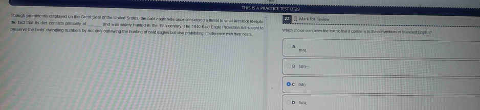 THIS IS A PRACTICE TEST DT29
Though prominently displayed on the Great Seal of the United States, the bald eagle was once considered a threat to smali livestock (despite Mark for Review
22
the fact that its diet consists primarily of and was widely hunted in the 19th century. The 1940 Bald Eagle Protection Act sought to
preserve the birds' dwindling numbers by not only outlawing the hunting of bald eagles but also prohibiting interference with their nests. Which choice completes the text so that it conforms to the conventions of Standard English?
A
fish)
B fish)
C fish )
D fsh)(