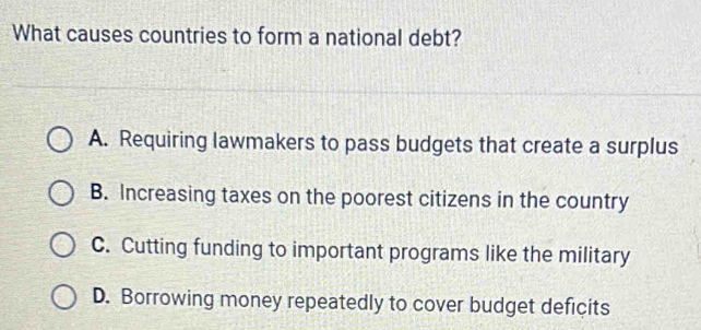 What causes countries to form a national debt?
A. Requiring lawmakers to pass budgets that create a surplus
B. Increasing taxes on the poorest citizens in the country
C. Cutting funding to important programs like the military
D. Borrowing money repeatedly to cover budget deficits