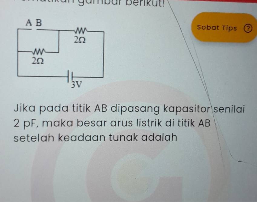 gambar benkut! 
Sobat Tips ② 
Jika pada titik AB dipasang kapasitor senilai
2 pF, maka besar arus listrik di titik AB
setelah keadaan tunak adalah