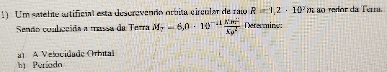 Um satélite artificial esta descrevendo orbita circular de raio R=1,2· 10^7m ao redor da Terra. 
Sendo conhecida a massa da Terra M_T=6,0· 10^(-11) (N.m^2)/Kg^2 . Determine: 
a) A Velocidade Orbital 
b) Período