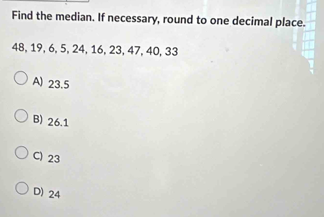 Find the median. If necessary, round to one decimal place.
48, 19, 6, 5, 24, 16, 23, 47, 40, 33
A) 23.5
B) 26.1
C) 23
D) 24