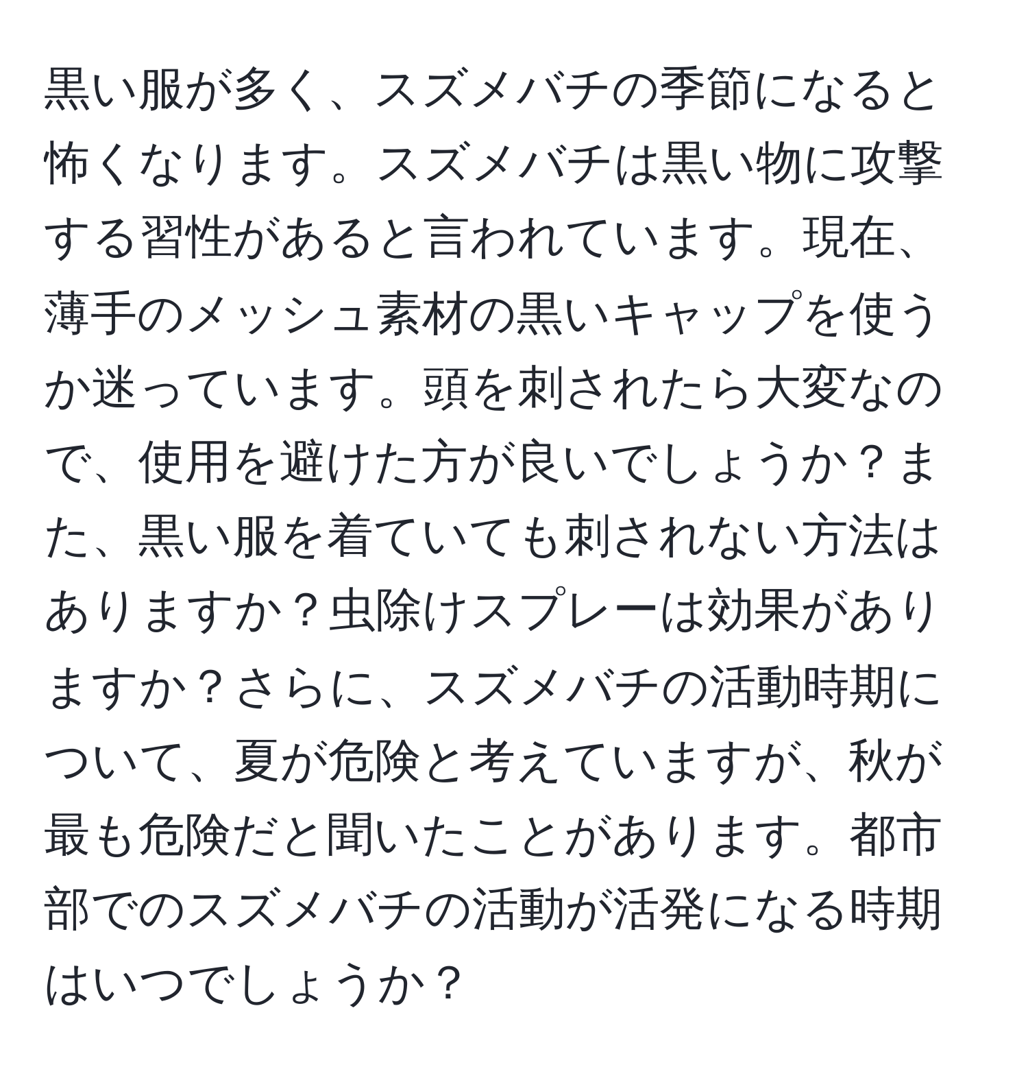 黒い服が多く、スズメバチの季節になると怖くなります。スズメバチは黒い物に攻撃する習性があると言われています。現在、薄手のメッシュ素材の黒いキャップを使うか迷っています。頭を刺されたら大変なので、使用を避けた方が良いでしょうか？また、黒い服を着ていても刺されない方法はありますか？虫除けスプレーは効果がありますか？さらに、スズメバチの活動時期について、夏が危険と考えていますが、秋が最も危険だと聞いたことがあります。都市部でのスズメバチの活動が活発になる時期はいつでしょうか？