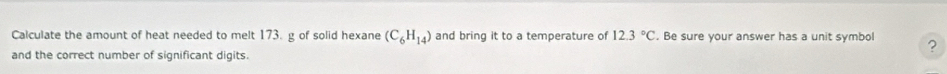 Calculate the amount of heat needed to melt 173. g of solid hexane (C_6H_14) and bring it to a temperature of 12.3°C. Be sure your answer has a unit symbol ? 
and the correct number of significant digits.