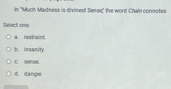 In "Much Madness is divinest Sense" the word Chain connotes
Select one:
a. restraint.
b. insanity.
c. sense.
d. danger.