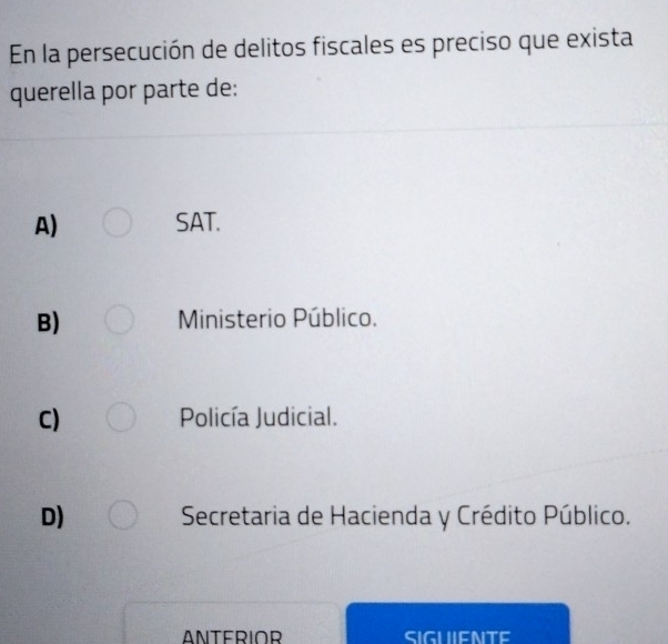 En la persecución de delitos fiscales es preciso que exista
querella por parte de:
A) SAT.
B) Ministerio Público.
C) Policía Judicial.
D) Secretaria de Hacienda y Crédito Público.
ANTERIOR SIGUIENTE