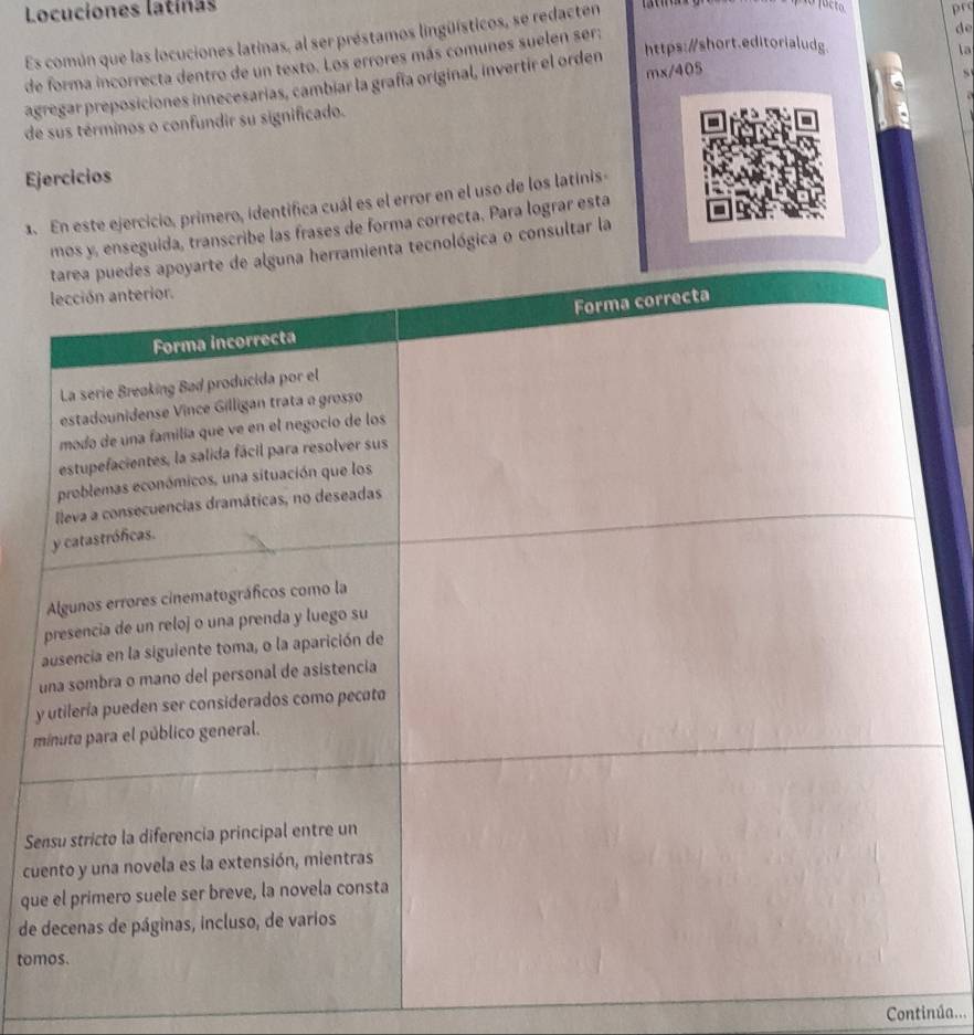 Locuciones latinas prc 
do 
Es común que las locuciones latinas, al ser préstamos lingüísticos, se redacten 
https:/short.editorialudg 
la 
de forma incorrecta dentro de un texto. Los errores más comunes suelen ser: 
mx/405 
agregar preposiciones innecesarias, cambiar la grafía original, invertir el orden 
de sus términos o confundir su significado. 
Ejercicios 
1. En este ejercicio, primero, identifica cuál es el error en el uso de los latinis 
seguida, transcribe las frases de forma correcta. Para lograr esta 
tecnológica o consultar la 
y 
m 
Se 
cu 
qu 
de 
tom 
Continúa...