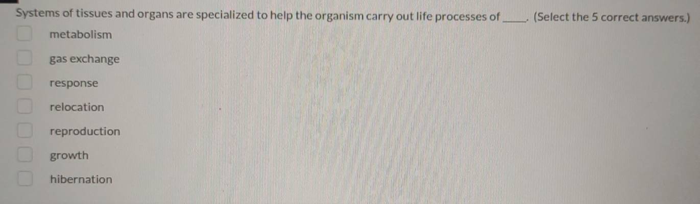 Systems of tissues and organs are specialized to help the organism carry out life processes of _. (Select the 5 correct answers.)
metabolism
gas exchange
response
relocation
reproduction
growth
hibernation