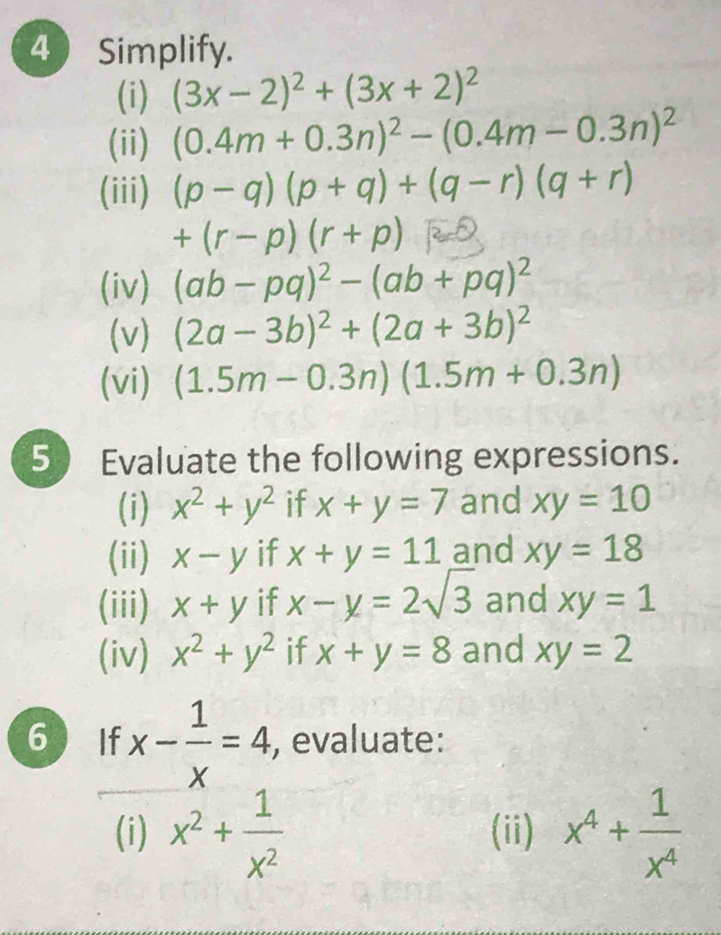 Simplify. 
(i) (3x-2)^2+(3x+2)^2
(ii) (0.4m+0.3n)^2-(0.4m-0.3n)^2
(iii) (p-q)(p+q)+(q-r)(q+r)
+(r-p)(r+p)
(iv) (ab-pq)^2-(ab+pq)^2
(v) (2a-3b)^2+(2a+3b)^2
(vi) (1.5m-0.3n)(1.5m+0.3n)
5 Evaluate the following expressions. 
(i) x^2+y^2 if x+y=7 and xy=10
(ii) x-y if x+y=11 and xy=18
(iii) x+y if x-y=2sqrt(3) and xy=1
(iv) x^2+y^2 if x+y=8 and xy=2
6 If x- 1/x =4 , evaluate: 
(i) x^2+ 1/x^2  (ii) x^4+ 1/x^4 