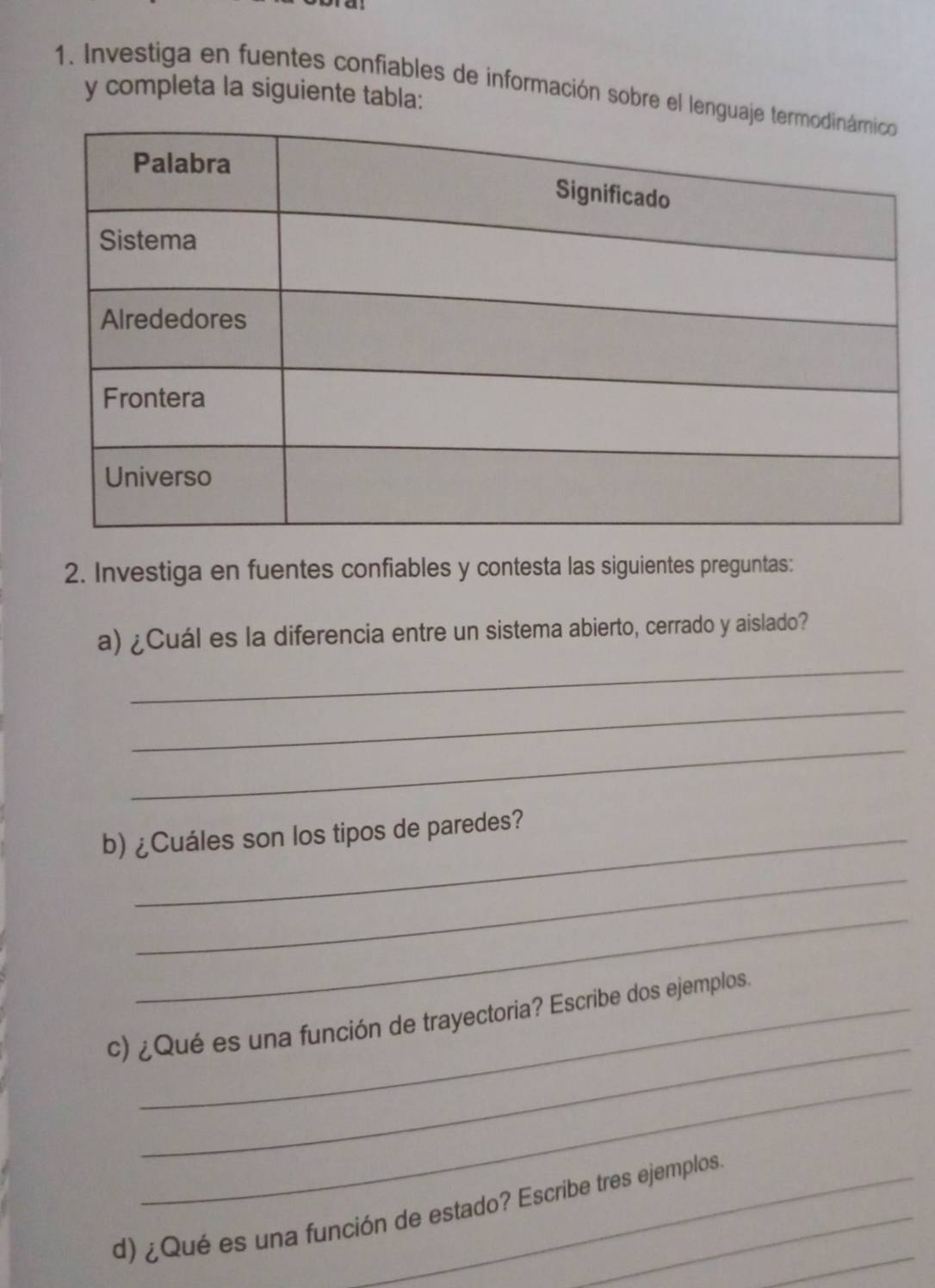 Investiga en fuentes confiables de información sobre el leng 
y completa la siguiente tabla: 
2. Investiga en fuentes confiables y contesta las siguientes preguntas: 
_ 
a) ¿Cuál es la diferencia entre un sistema abierto, cerrado y aislado? 
_ 
_ 
b) ¿Cuáles son los tipos de paredes? 
_ 
_ 
_ 
c) ¿Qué es una función de trayectoria? Escribe dos ejemplos. 
_ 
_ 
d) ¿Qué es una función de estado? Escribe tres ejemplos.