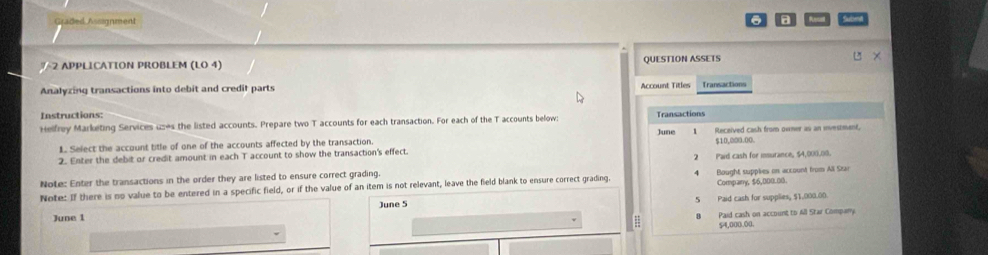 Graded Assignment 6 a
2 APPLICATION PROBLEM (LO 4) QUESTION ASSETS u ×
Analyzing transactions into debit and credit parts Account Titles
Instructions:
Helfrey Marketing Services uses the listed accounts. Prepare two T accounts for each transaction. For each of the T accounts below: June Transactions
1
1. Select the account title of one of the accounts affected by the transaction. Received cash from owner as an investment,
$10,000.00.
2. Enter the debit or credit amount in each T account to show the transaction's effect
2 
Note: Enter the transactions in the order they are listed to ensure correct grading. Paid cash for insurance, 54,000,00.
Company, $6,000.00.
Note: If there is no value to be entered in a specific field, or if the value of an item is not relevant, leave the field blank to ensure correct grading 4 Bought supples on account from All Sras
5
June 5 Paid cash for supplies, $1,000.00.
June 1
Paid cash on account to All Star Company
54,000.00.