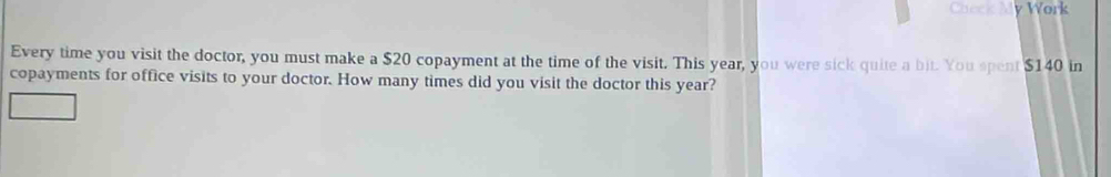 Check My Work 
Every time you visit the doctor, you must make a $20 copayment at the time of the visit. This year, you were sick quite a bit. You spent $140 in 
copayments for office visits to your doctor. How many times did you visit the doctor this year?