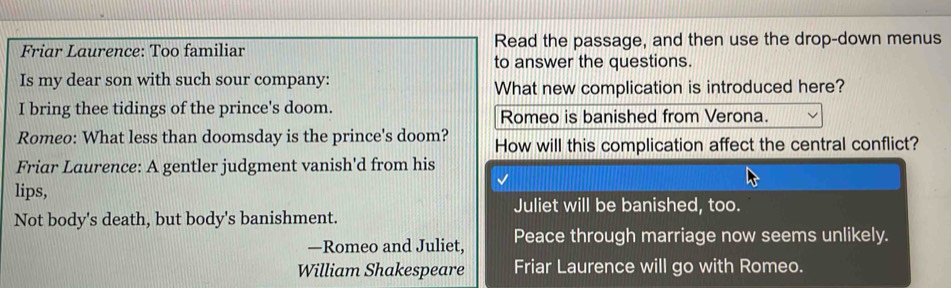 Friar Laurence: Too familiar Read the passage, and then use the drop-down menus 
to answer the questions. 
Is my dear son with such sour company: 
What new complication is introduced here? 
I bring thee tidings of the prince's doom. Romeo is banished from Verona. 
Romeo: What less than doomsday is the prince's doom? How will this complication affect the central conflict? 
Friar Laurence: A gentler judgment vanish'd from his 
lips, 
Juliet will be banished, too. 
Not body's death, but body's banishment. 
—Romeo and Juliet, Peace through marriage now seems unlikely. 
William Shakespeare Friar Laurence will go with Romeo.