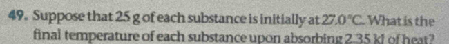 Suppose that 25 g of each substance is initially at 27.0°C. What is the 
final temperature of each substance upon absorbing 2.35 kJ of heat?