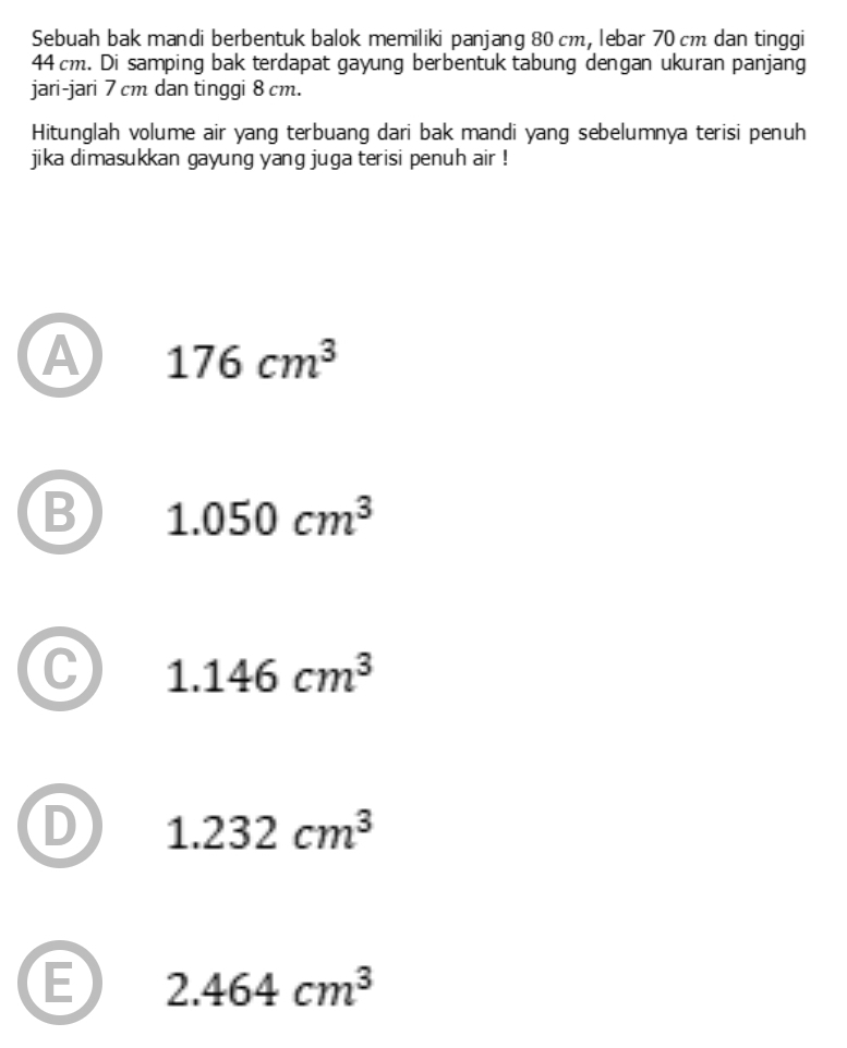 Sebuah bak mandi berbentuk balok memiliki panjang 80 cm, lebar 70 cm dan tinggi
44 cm. Di samping bak terdapat gayung berbentuk tabung dengan ukuran panjang
jari-jari 7 cm dan tinggi 8 cm.
Hitunglah volume air yang terbuang dari bak mandi yang sebelumnya terisi penuh
jika dimasukkan gayung yang juga terisi penuh air !
A 176cm^3
B 1.050cm^3
1.146cm^3
1.232cm^3
E 2.464cm^3