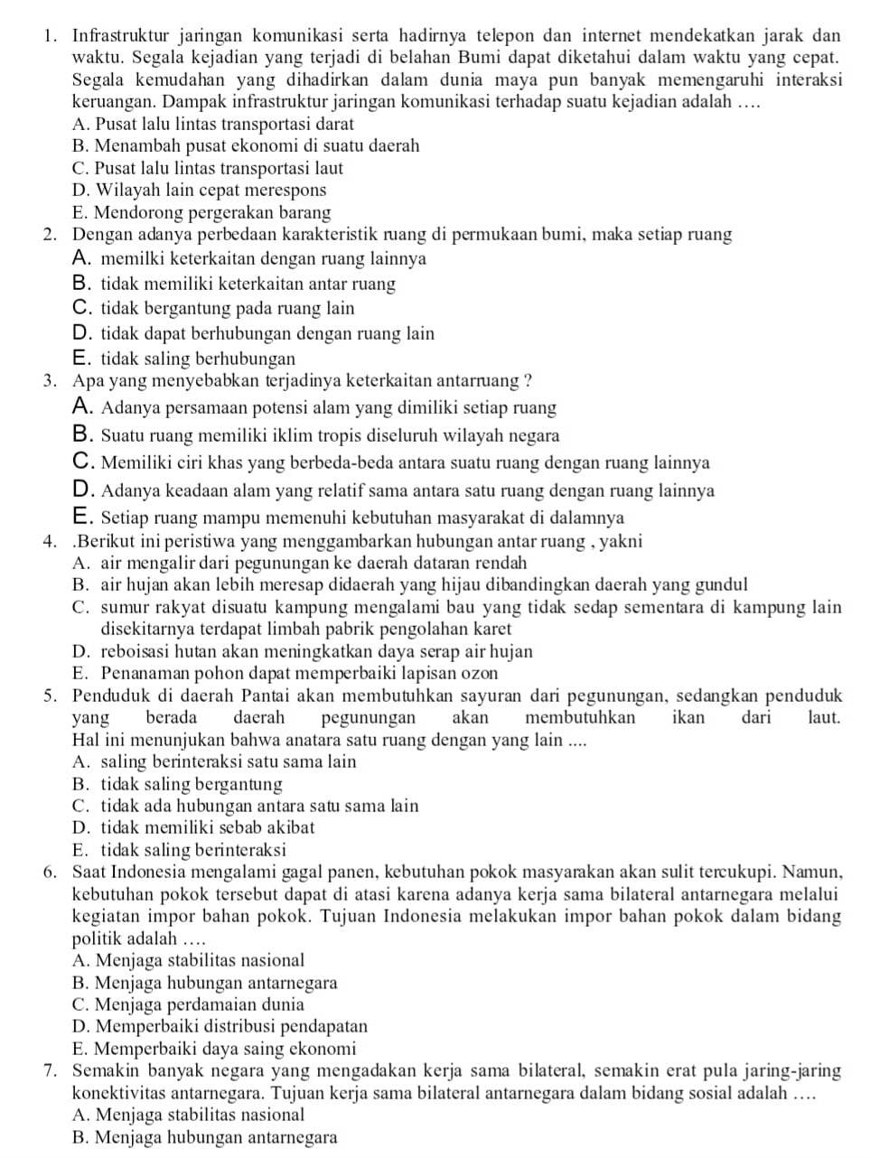 Infrastruktur jaringan komunikasi serta hadirnya telepon dan internet mendekatkan jarak dan
waktu. Segala kejadian yang terjadi di belahan Bumi dapat diketahui dalam waktu yang cepat.
Segala kemudahan yang dihadirkan dalam dunia maya pun banyak memengaruhi interaksi
keruangan. Dampak infrastruktur jaringan komunikasi terhadap suatu kejadian adalah ….
A. Pusat lalu lintas transportasi darat
B. Menambah pusat ekonomi di suatu daerah
C. Pusat lalu lintas transportasi laut
D. Wilayah lain cepat merespons
E. Mendorong pergerakan barang
2. Dengan adanya perbedaan karakteristik ruang di permukaan bumi, maka setiap ruang
A. memilki keterkaitan dengan ruang lainnya
B. tidak memiliki keterkaitan antar ruang
C. tidak bergantung pada ruang lain
D. tidak dapat berhubungan dengan ruang lain
E. tidak saling berhubungan
3. Apa yang menyebabkan terjadinya keterkaitan antarruang ?
A. Adanya persamaan potensi alam yang dimiliki setiap ruang
B. Suatu ruang memiliki iklim tropis diseluruh wilayah negara
C. Memiliki ciri khas yang berbeda-beda antara suatu ruang dengan ruang lainnya
D. Adanya keadaan alam yang relatif sama antara satu ruang dengan ruang lainnya
E. Setiap ruang mampu memenuhi kebutuhan masyarakat di dalamnya
4. .Berikut ini peristiwa yang menggambarkan hubungan antar ruang , yakni
A. air mengalir dari pegunungan ke daerah dataran rendah
B. air hujan akan lebih meresap didaerah yang hijau dibandingkan daerah yang gundul
C. sumur rakyat disuatu kampung mengalami bau yang tidak sedap sementara di kampung lain
disekitarnya terdapat limbah pabrik pengolahan karet
D. reboisasi hutan akan meningkatkan daya serap air hujan
E. Penanaman pohon dapat memperbaiki lapisan ozon
5. Penduduk di daerah Pantai akan membutuhkan sayuran dari pegunungan, sedangkan penduduk
yang berada daerah pegunungan       akan membutuhkan ikan dari laut.
Hal ini menunjukan bahwa anatara satu ruang dengan yang lain ....
A. saling berinteraksi satu sama lain
B. tidak saling bergantung
C. tidak ada hubungan antara satu sama lain
D. tidak memiliki sebab akibat
E. tidak saling berinteraksi
6. Saat Indonesia mengalami gagal panen, kebutuhan pokok masyarakan akan sulit tercukupi. Namun,
kebutuhan pokok tersebut dapat di atasi karena adanya kerja sama bilateral antarnegara melalui
kegiatan impor bahan pokok. Tujuan Indonesia melakukan impor bahan pokok dalam bidang
politik adalah …
A. Menjaga stabilitas nasional
B. Menjaga hubungan antarnegara
C. Menjaga perdamaian dunia
D. Memperbaiki distribusi pendapatan
E. Memperbaiki daya saing ekonomi
7. Semakin banyak negara yang mengadakan kerja sama bilateral, semakin erat pula jaring-jaring
konektivitas antarnegara. Tujuan kerja sama bilateral antarnegara dalam bidang sosial adalah …..
A. Menjaga stabilitas nasional
B. Menjaga hubungan antarnegara