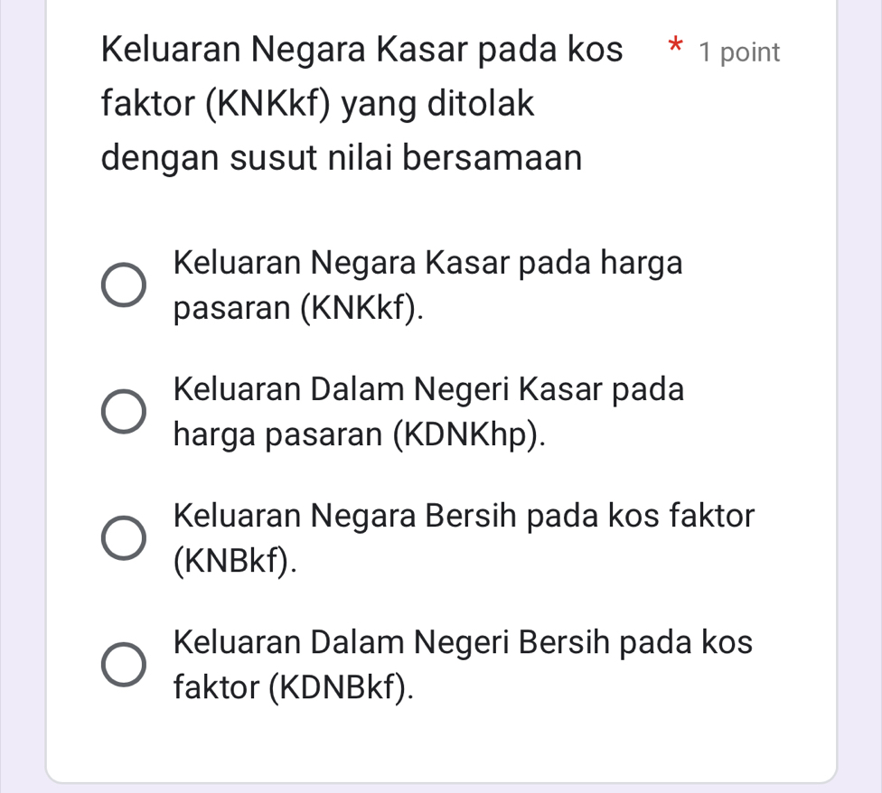 Keluaran Negara Kasar pada kos * 1 point
faktor (KNKkf) yang ditolak
dengan susut nilai bersamaan
Keluaran Negara Kasar pada harga
pasaran (KNKkf).
Keluaran Dalam Negeri Kasar pada
harga pasaran (KDNKhp).
Keluaran Negara Bersih pada kos faktor
(KNBkf).
Keluaran Dalam Negeri Bersih pada kos
faktor (KDNBkf).