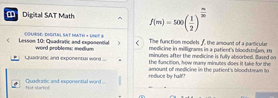 Digital SAT Math
f(m)=500( 1/2 )^ m/20 
COURSE: DIGITAL SAT MATH > UNIT 8 
< Lesson 10: Quadratic and exponential The function models  f, the amount of a particular 
word problems: medium medicine in milligrams in a patient's bloodstream. m
minutes after the medicine is fully absorbed. Based on 
Quadratic and exponential word ... the function, how many minutes does it take for the 
amount of medicine in the patient's bloodstream to 
reduce by half? 
Quadratic and exponential word ... 
Not started