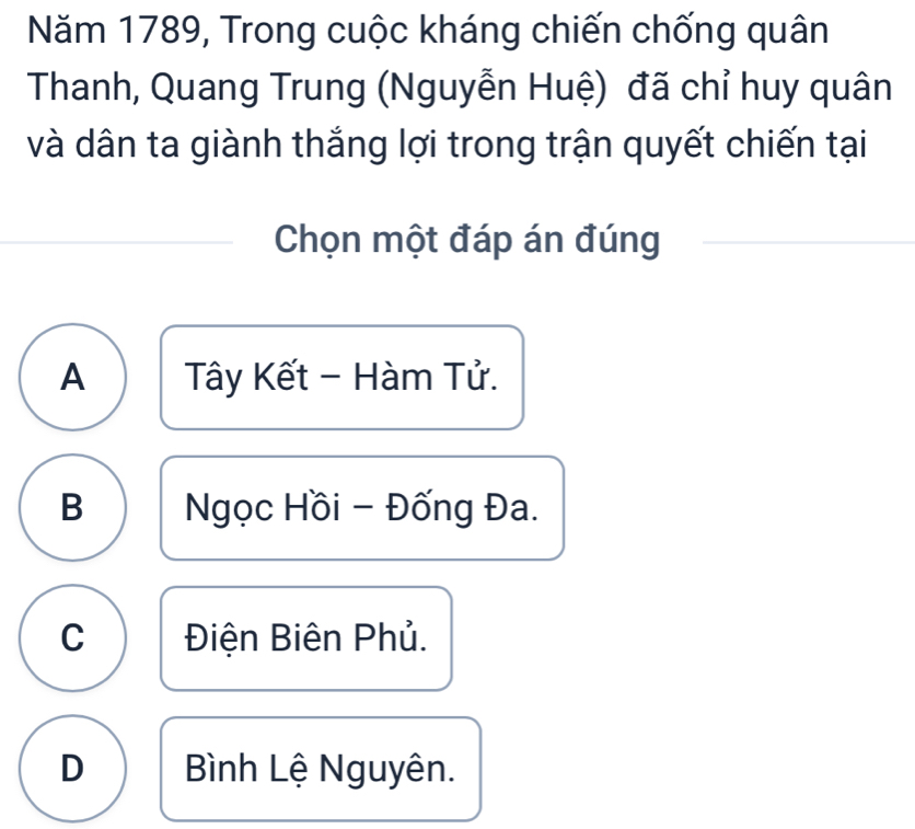 Năm 1789, Trong cuộc kháng chiến chống quân
Thanh, Quang Trung (Nguyễn Huệ) đã chỉ huy quân
và dân ta giành thắng lợi trong trận quyết chiến tại
Chọn một đáp án đúng
A Tây Kết - Hàm Tử.
B Ngọc Hồi - Đống Đa.
C Điện Biên Phủ.
D Bình Lệ Nguyên.