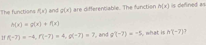 The functions f(x) and g(x) are differentiable. The function h(x) is defined as
h(x)=g(x)+f(x)
If f(-7)=-4, f'(-7)=4, g(-7)=7 , and g'(-7)=-5 , what is h'(-7)