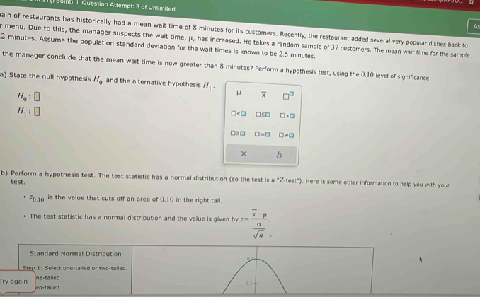 1 ( point) | Question Attempt: 3 of Unlimited As
ain of restaurants has historically had a mean wait time of 8 minutes for its customers. Recently, the restaurant added several very popular dishes back to
r menu. Due to this, the manager suspects the wait time, μ, has increased. He takes a random sample of 37 customers. The mean wait time for the sample
2 minutes. Assume the population standard deviation for the wait times is known to be 2.5 minutes.
the manager conclude that the mean wait time is now greater than 8 minutes? Perform a hypothesis test, using the 0.10 level of significance.
a) State the null hypothesis H_0 and the alternative hypothesis H_1. μ overline x □^(□)
H_0:□
H_1:□
□ □ ≤ □ □ >□
□ ≥ □ □ =□ □ != □
× . 
b) Perform a hypothesis test. The test statistic has a normal distribution (so the test is a°Z· test°). Here is some other information to help you with your
test.
z_0.10 is the value that cuts off an area of 0.10 in the right tail.
The test statistic has a normal distribution and the value is given by z=frac overline x-mu  sigma /sqrt(n) . 
Standard Normal Distribution
Step 1 : Select one-tailed or two-tailed.
ne-tailed 0.3
Try again wo-tailed