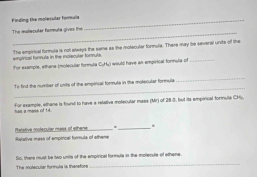 Finding the molecular formula_ 
_ 
The molecular formula gives the 
The empirical formula is not always the same as the molecular formula. There may be several units of the 
empirical formula in the molecular formula. 
For example, ethane (molecular formula C_2H_6) would have an empirical formula of_ 
_ 
_ 
To find the number of units of the empirical formula in the molecular formula 
For example, ethane is found to have a relative molecular mass (Mr) of 28.0, but its empirical formula CH_2, 
has a mass of 14. 
Relative molecular mass of ethene _= _= 
Relative mass of empirical formula of ethene 
So, there must be two units of the empirical formula in the molecule of ethene. 
The molecular formula is therefore 
_