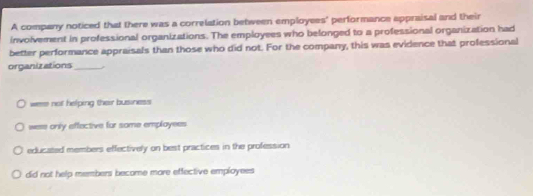 A company noticed that there was a correlation between employees' performance appraisal and their
involvement in professional organizations. The employees who belonged to a professional organization had
better performance appraisals than those who did not. For the company, this was evidence that professional
organizations_
were not helping their business
were only effective for some employees
educated members effectively on best practices in the profession
did not help members become more effective employees