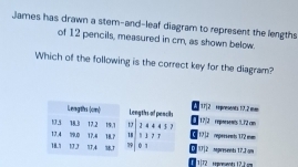 James has drawn a stem-and-leaf diagram to represent the lengths
of 12 pencils, measured in cr, as shown below.
Which of the following is the correct key for the diagram?
A 17]2 Repnesents 17.2 m
Leagttu (on) Lengths of pencils 17/2 reporsents 1.72 con
17.4 79,0 17.4 19, 1 3 4 4 4 5
173 18.3 17.2 1 フ т 17 reperseent 172 mm
79
18. 1J 77,4 587 18.7 18 0 1 D 1U] 2 mpresenti 17.J am