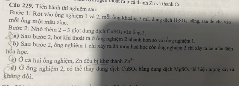 ogen thoất ra ở cả thanh Zn và thanh Cu. 
Câu 229. Tiến hành thí nghiệm sau: 
Bước 1: Rót vào ống nghiệm 1 và 2, mỗi ống khoảng 3 mL dung dịch H_2SO_4 loãng, sau đó cho vào 
mỗi ống một mẫu zinc. 
Bước 2: Nhỏ thêm 2 - 3 giọt dung dịch CuSO₄ vào ống 2. 
a) Sau bước 2, bọt khí thoát ra ở ống nghiệm 2 nhanh hơn so với ống nghiệm 1. 
b) Sau bước 2, ống nghiệm 1 chỉ xảy ra ăn mòn hoá học còn ống nghiệm 2 chỉ xảy ra ăn mòn điện 
hóa học. 
(c) Ở cả hai ống nghiệm, Zn đều bị khử thành Zn^(2+). 
d) Ở ống nghiệm 2, có thể thay dung dịch CuSO4 bằng dung dịch MgSO_4 thì hiện tượng xảy ra 
không đổi.