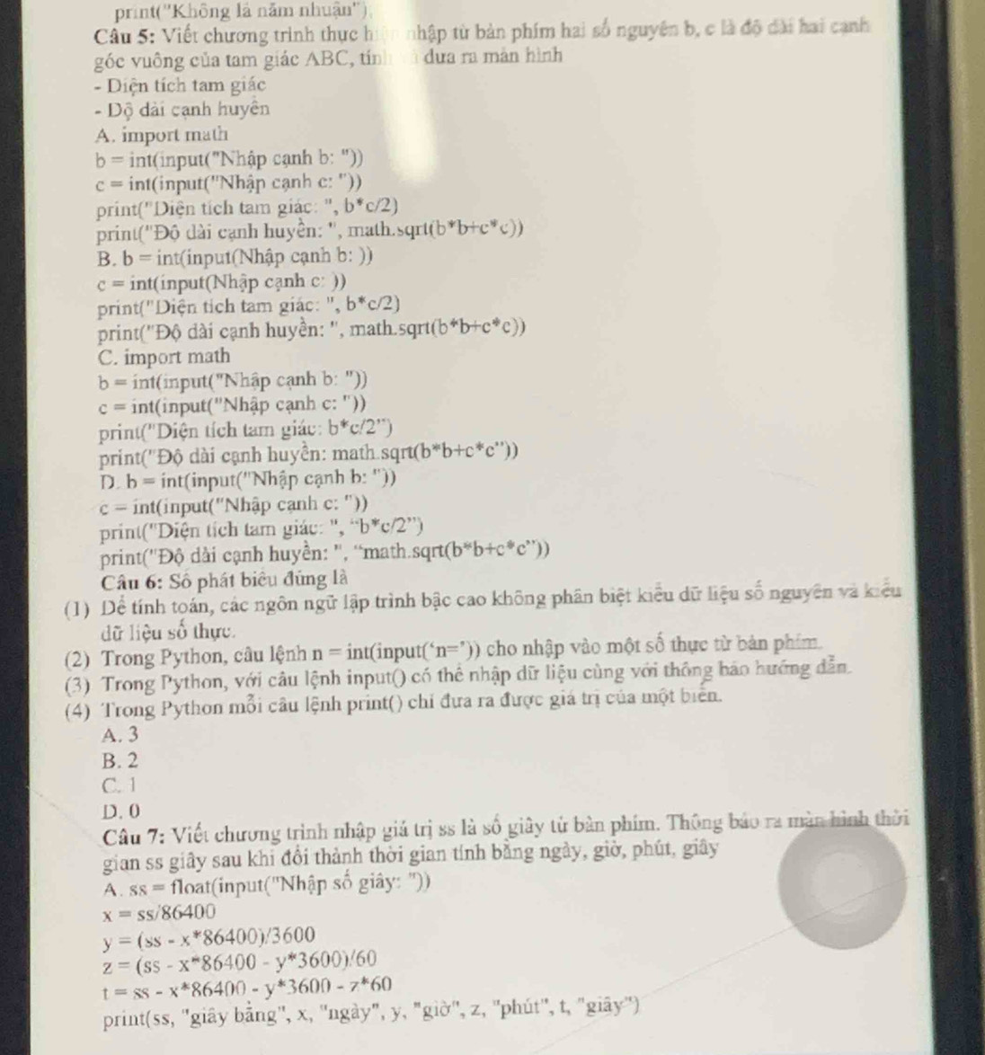 print(''Không là năm nhuận''),
Câu 5: Viết chương trình thực hiện nhập từ bản phim hai số nguyên b, c là độ đài hai cạnh
góc vuông của tam giác ABC, tính và dưa ra màn hình
- Diện tích tam giác
- Dộ dài cạnh huyên
A. import math
b= int(input("Nhập cạnh b: "))
c= int(input(''Nhập cạnh c: ''))
print("Diện tích tam giác: ", b^*c/2)
print(''Độ dài cạnh huyền: '', math. sqrt(b^*b+c^*c))
B. b= *  int(input(Nhập cạnh b: ))
c= int(input(Nhập cạnh c: ))
print("Diện tích tam giác: ", b^*c/2)
print('Độ dài cạnh huyền: '', math.so sqrt(b^*b+c^*c))
C. import math
b= int(input("Nhập cạnh b:''))
c= int(input("Nhập cạnh c: ''))
print('Diện tích tam giác: b^*c/2^(,,))
print(''Độ dài cạnh huyền: math sqrt(b^*b+c^*c^*))
D. b= *  int(input('Nhập cạnh b: ''))
c= int(input("Nhập cạnh c: "))
print(''Diện tích tam giác: ", ''b''c/2'')
print(''Độ dài cạnh huyền: '', “math. sqrt(b^sb+c^sc^(sr)))
Câu 6: Số phát biêu đủng là
(1) Dể tính toán, các ngôn ngữ lập trình bậc cao không phân biệt kiểu dữ liệu số nguyên và kiểu
dữ liệu số thực.
(2) Trong Python, câu lệnh n=int(input('n=')) cho nhập vào một số thực từ bản phim.
(3) Trong Python, với câu lệnh input() có thể nhập dữ liệu cùng với thông báo hướng dẫn
(4) Trong Python mỗi câu lệnh print() chỉ đưa ra được giá trị của một biển.
A. 3
B. 2
C. 1
D. 0
Câu 7: Viết chương trình nhập giá trị ss là số giây từ bàn phím. Thông báo ra màn hình thời
gian ss giây sau khi đổi thành thời gian tính bằng ngày, giờ, phút, giây
A. ss= oat(input(''Nhhat ap số giây: "))
x=ss/86400
y=(ss-x*86400)/3600
z=(ss-x^m86400-y^*3600).'60
t=ss-x^*86400-y^*3600-z^*60
print(ss, ''giây bằng'', x, ''ngày", y, "giờ'', z, ''phút'', t, "giây'')