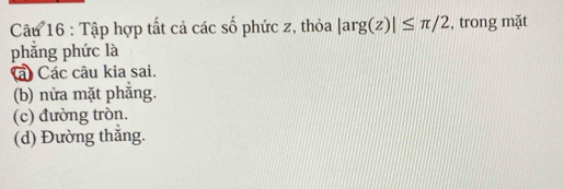 Tập hợp tất cả các số phức z, thỏa |arg(z)|≤ π /2 , trong mặt
phẳng phức là
à Các câu kia sai.
(b) nửa mặt phăng.
(c) đường tròn.
(d) Đường thắng.