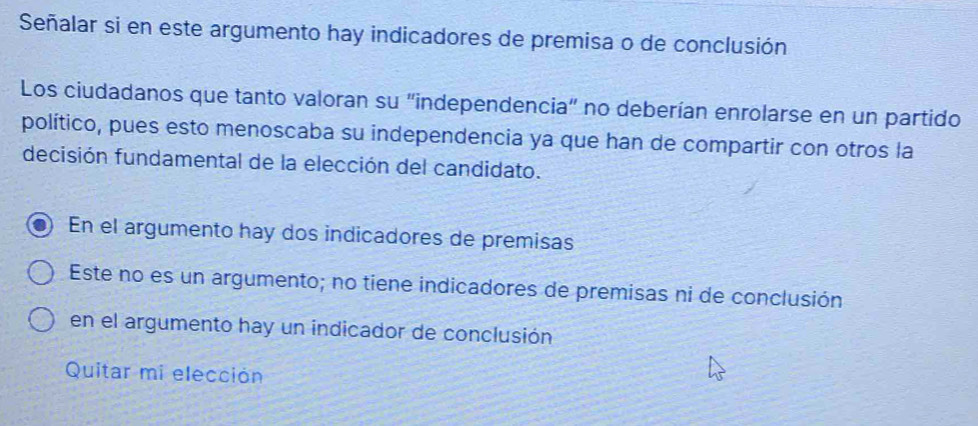 Señalar si en este argumento hay indicadores de premisa o de conclusión
Los ciudadanos que tanto valoran su "independencia" no deberían enrolarse en un partido
político, pues esto menoscaba su independencia ya que han de compartir con otros la
decisión fundamental de la elección del candidato.
En el argumento hay dos indicadores de premisas
Este no es un argumento; no tiene indicadores de premisas ni de conclusión
en el argumento hay un indicador de conclusión
Quitar mi elección