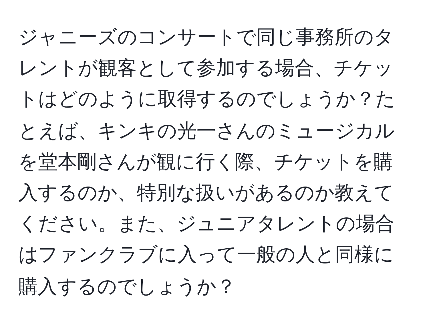 ジャニーズのコンサートで同じ事務所のタレントが観客として参加する場合、チケットはどのように取得するのでしょうか？たとえば、キンキの光一さんのミュージカルを堂本剛さんが観に行く際、チケットを購入するのか、特別な扱いがあるのか教えてください。また、ジュニアタレントの場合はファンクラブに入って一般の人と同様に購入するのでしょうか？