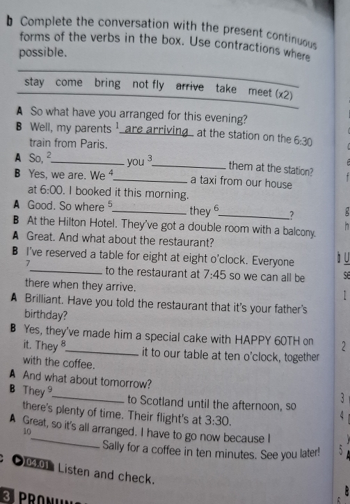 Complete the conversation with the present continuous 
forms of the verbs in the box. Use contractions where 
possible. 
stay come bring not fly arrive take meet (x2) 
A So what have you arranged for this evening? 
B Well, my parents 1 are arriving at the station on the 6:30 
train from Paris. 
A So, ²._ you ³_ them at the station? 
B Yes, we are. We ⁴._ + 
a taxi from our house 
at 6:00 . I booked it this morning. 
A Good. So where __: 
they6 _? 
h 
B At the Hilton Hotel. They've got a double room with a balcony. 
A Great. And what about the restaurant? 
B I've reserved a table for eight at eight o'clock. Everyone 
7 
à u 
_to the restaurant at 7:45 so we can all be se 
there when they arrive. 
1 
A Brilliant. Have you told the restaurant that it's your father's 
birthday? 
B Yes, they've made him a special cake with HAPPY 60TH on 2 
it. They 8 it to our table at ten o'clock, together 
with the coffee. 
A And what about tomorrow? 
3 
B They _to Scotland until the afternoon, so 
there's plenty of time. Their flight's at 3:30. 
4 
A Great, so it's all arranged. I have to go now because I 
10 
Sally for a coffee in ten minutes. See you later! 5 
●0401 Listen and check. 

PRONI