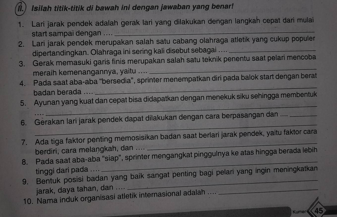 ll.) Isilah titik-titik di bawah ini dengan jawaban yang benar! 
1. Lari jarak pendek adalah gerak lari yang dilakukan dengan langkah cepat dari mulai 
start sampai dengan .... 
_ 
2. Lari jarak pendek merupakan salah satu cabang olahraga atletik yang cukup populer 
dipertandingkan. Olahraga ini sering kali disebut sebagai ...._ 
3. Gerak memasuki garis finis merupakan salah satu teknik penentu saat pelari mencoba 
meraih kemenangannya, yaitu .... 
_ 
4. Pada saat aba-aba “bersedia”, sprinter menempatkan diri pada balok start dengan berat 
badan berada .... 
_ 
_ 
5. Ayunan yang kuat dan cepat bisa didapatkan dengan menekuk siku sehingga membentuk 
_ 
6. Gerakan lari jarak pendek dapat dilakukan dengan cara berpasangan dan ...._ 
7. Ada tiga faktor penting memosisikan badan saat berlari jarak pendek, yaitu faktor cara 
berdiri, cara melangkah, dan .... 
_ 
_ 
8. Pada saat aba-aba “siap”, sprinter mengangkat pinggulnya ke atas hingga berada lebih 
tinggi dari pada .... 
9. Bentuk posisi badan yang baik sangat penting bagi pelari yang ingin meningkatkan 
jarak, daya tahan, dan .... 
10. Nama induk organisasi atletik internasional adalah .... 
_ 
Kumer 45