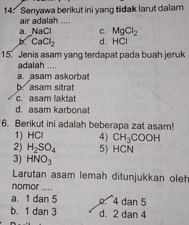 Senyawa berikut ini yang tidak larut dalam
air adalah ....
a. NaCl C. MgCl_2
b. CaCl_2 d. HCI
15. Jenis asam yang terdapat pada buah jeruk
adalah ....
a. asam askorbat
b. asam sitrat
c. asam laktat
d. asam karbonat
6. Berikut ini adalah beberapa zat asam!
1) HC , 4) CH_3COOH
2) H_2SO_4 5) HCN
3) HNO_3
Larutan asam lemah ditunjukkan oleh
nomor ....
a. 1 dan 5 . 4 dan 5
b. 1 dan 3 d. 2 dan 4