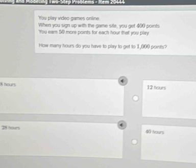 and Modeling Two-Step Problems - Item 20444
You play video games online.
When you sign up with the game site, you get 400 points
You ear 50 more points for each hour that you play
How many hours do you have to play to get to 1,000 points?
4
8 hours 12 tours
25 tours
0 hours