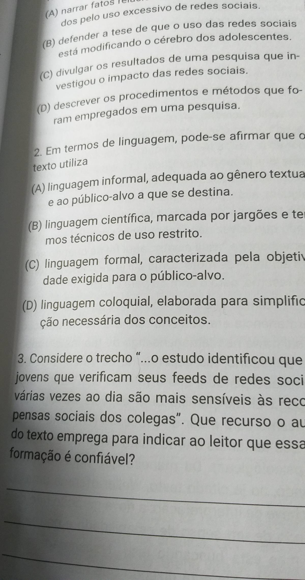 (A) narrar fatos
dos pelo uso excessivo de redes sociais.
(B) defender a tese de que o uso das redes sociais
está modificando o cérebro dos adolescentes.
(C) divulgar os resultados de uma pesquisa que in-
vestigou o impacto das redes sociais.
(D) descrever os procedimentos e métodos que fo-
ram empregados em uma pesquisa.
2. Em termos de linguagem, pode-se afirmar que c
texto utiliza
(A) linguagem informal, adequada ao gênero textua
e ao público-alvo a que se destina.
(B) linguagem científica, marcada por jargões e te
mos técnicos de uso restrito.
(C) linguagem formal, caracterizada pela objetiv
dade exigida para o público-alvo.
(D) linguagem coloquial, elaborada para simplific
ção necessária dos conceitos.
3. Considere o trecho “...o estudo identificou que
jovens que verificam seus feeds de redes soci
várias vezes ao dia são mais sensíveis às reco
pensas sociais dos colegas". Que recurso o au
do texto emprega para indicar ao leitor que essa
formação é confiável?
_
_
_