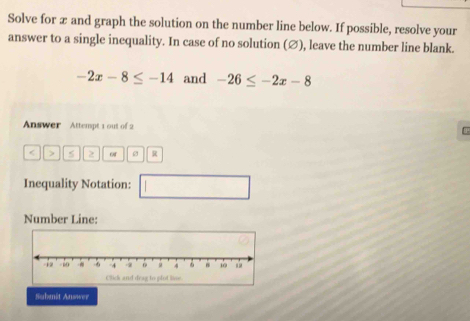 Solve for æ and graph the solution on the number line below. If possible, resolve your 
answer to a single inequality. In case of no solution (∅), leave the number line blank.
-2x-8≤ -14 and -26≤ -2x-8
Answer Attempt 1 out of 2 
< > > of μ 
Inequality Notation: 
□ 
Number Line: 
Submit Answer