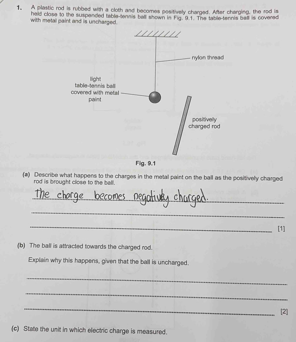 A plastic rod is rubbed with a cloth and becomes positively charged. After charging, the rod is 
held close to the suspended table-tennis ball shown in Fig. 9.1. The table-tennis ball is covered 
with metal paint and is un 
(a) Describe what happens to the charges in the metal paint on the ball as the positively charged 
rod is brought close to the ball. 
_ 
_ 
_ 
[1] 
(b) The ball is attracted towards the charged rod. 
Explain why this happens, given that the ball is uncharged. 
_ 
_ 
_ 
[2] 
(c) State the unit in which electric charge is measured.