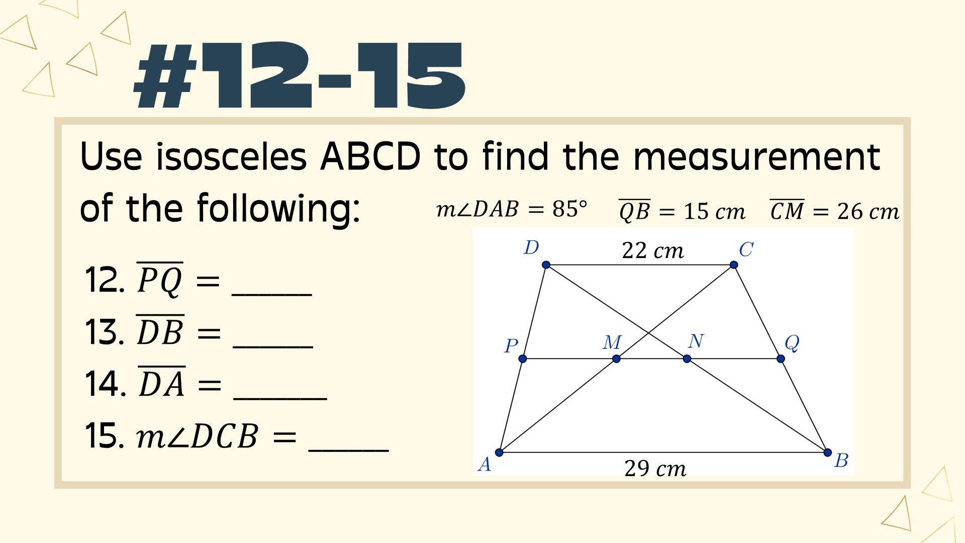 2-15 
Use isosceles ABCD to find the measurement 
of the following:
m∠ DAB=85° overline QB=15cm overline CM=26cm
12. overline PQ= _ 
13. overline DB= _ 
14. overline DA= _ 
15. m∠ DCB= _