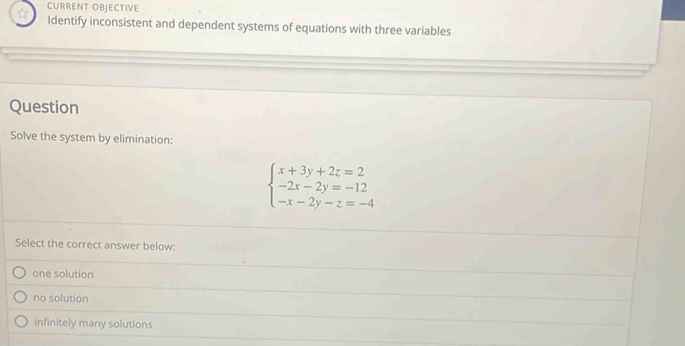 CURRENT OBJECTIVE
☆ Identify inconsistent and dependent systems of equations with three variables
Question
Solve the system by elimination:
beginarrayl x+3y+2z=2 -2x-2y=-12 -x-2y-z=-4endarray.
Select the correct answer below:
one solution
no solution
infinitely many solutions