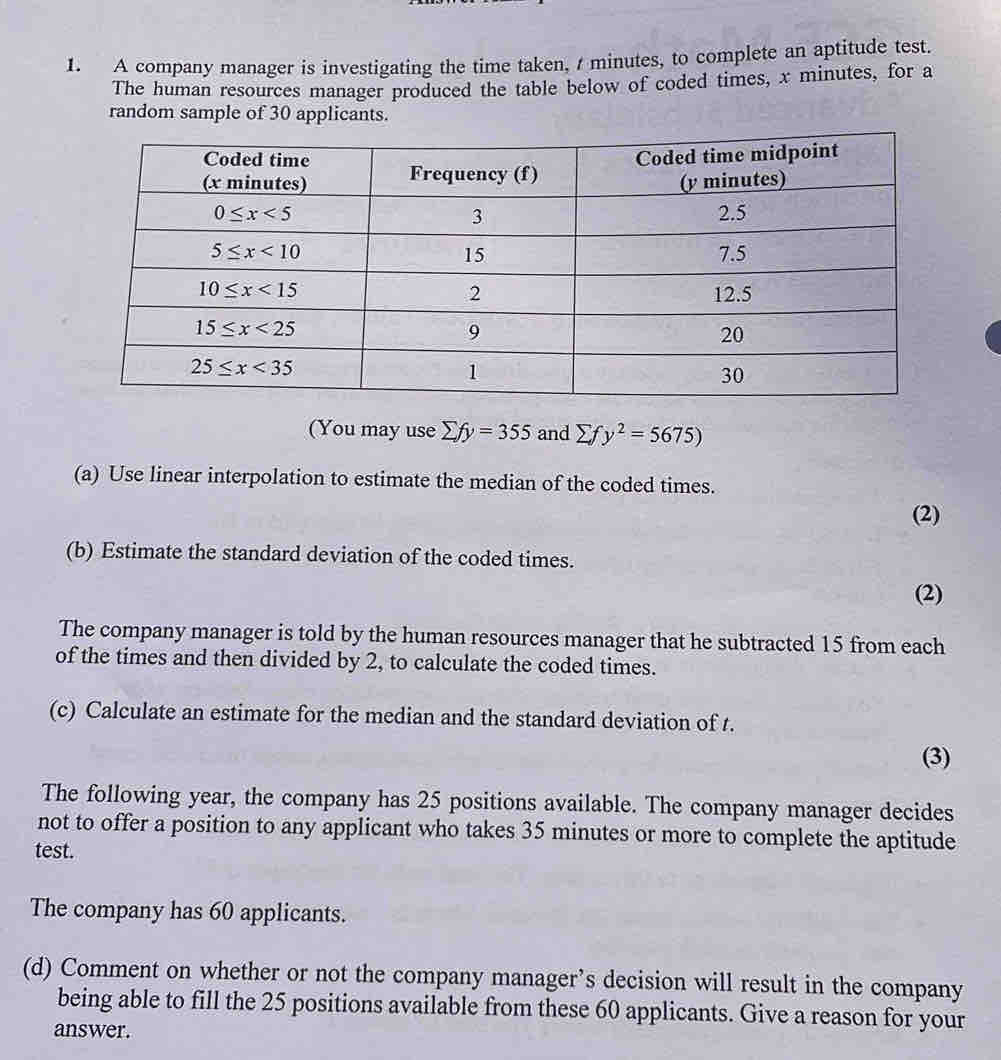 A company manager is investigating the time taken, / minutes, to complete an aptitude test.
The human resources manager produced the table below of coded times, x minutes, for a
random sample of 30 applicants.
(You may use sumlimits fy=355 and sumlimits fy^2=5675)
(a) Use linear interpolation to estimate the median of the coded times.
(2)
(b) Estimate the standard deviation of the coded times.
(2)
The company manager is told by the human resources manager that he subtracted 15 from each
of the times and then divided by 2, to calculate the coded times.
(c) Calculate an estimate for the median and the standard deviation of t.
(3)
The following year, the company has 25 positions available. The company manager decides
not to offer a position to any applicant who takes 35 minutes or more to complete the aptitude
test.
The company has 60 applicants.
(d) Comment on whether or not the company manager’s decision will result in the company
being able to fill the 25 positions available from these 60 applicants. Give a reason for your
answer.