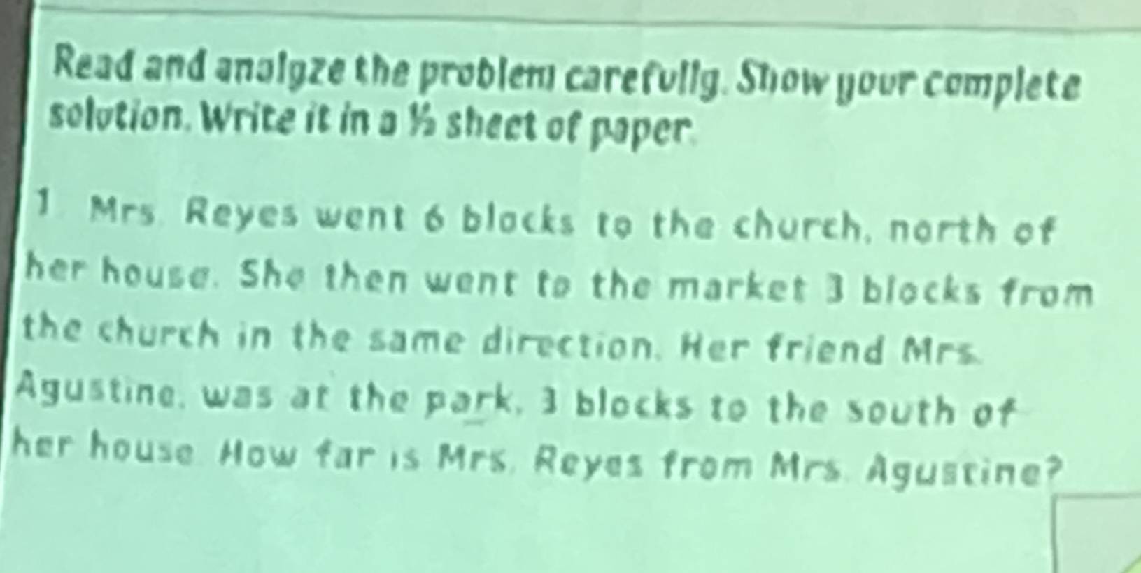 Read and anaigze the problem carefully. Show your complete 
solution. Write it in a ½ sheet of paper 
1. Mrs. Reyes went 6 blacks to the church, north of 
her house. She then went to the market 3 blocks from 
the church in the same direction. Her friend Mrs. 
Agustine, was at the park, 3 blocks to the south of 
her house. How far is Mrs. Reyes from Mrs. Agustine?