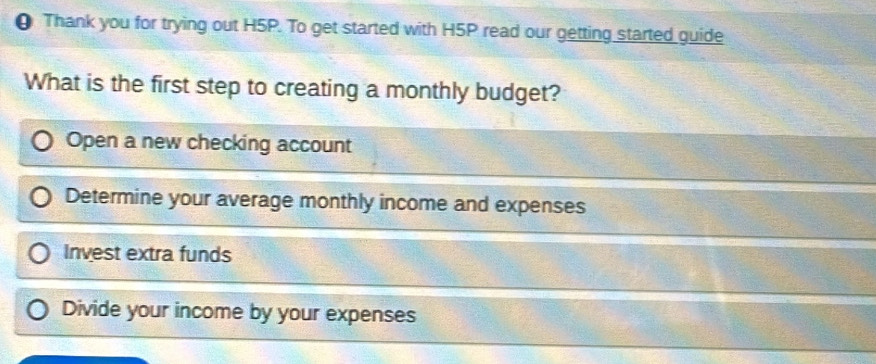 θ Thank you for trying out H5P. To get started with H5P read our getting started guide
What is the first step to creating a monthly budget?
Open a new checking account
Determine your average monthly income and expenses
Invest extra funds
Divide your income by your expenses