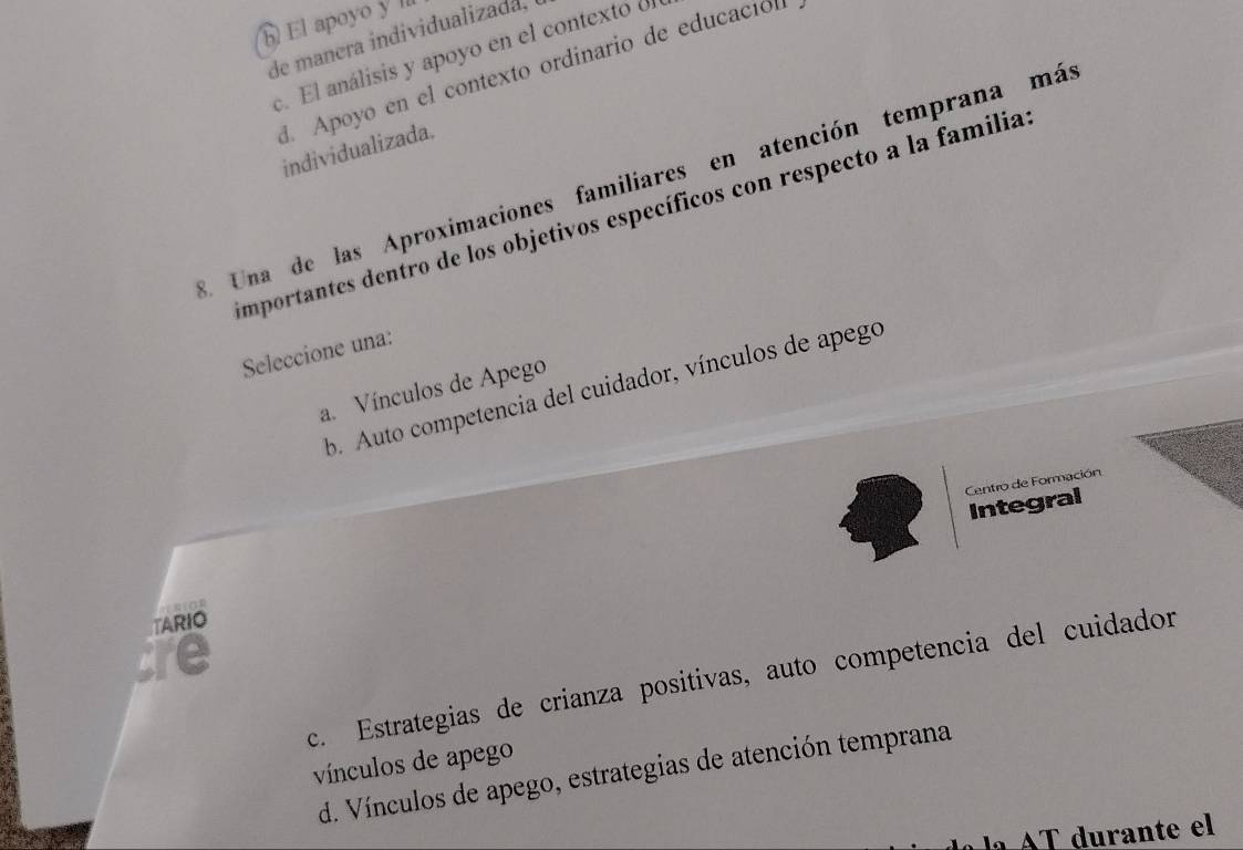 El apoyo y ll
de manera individualizada,
c. El análisis y apoyo en el contexto ol
d. Apoyo en el contexto ordinario de educación
individualizada.
3. Una de las Aproximaciones familiares en atención temprana más
importantes dentro de los objetivos específicos con respecto a la familia
Seleccione una:
b. Auto competencia del cuidador, vínculos de apego
a. Vínculos de Apego
Centró de Formación
Integral
TARIO
cre
c. Estrategias de crianza positivas, auto competencia del cuidador
vínculos de apego
d. Vínculos de apego, estrategias de atención temprana