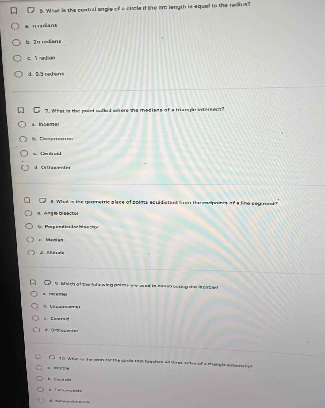 What is the central angle of a circle if the arc length is equal to the radius?
a. π radians
b. 2π radians
c. 1 radian
d. 0.5 radians
7. What is the point called where the medians of a triangle intersect?
a. Incenter
b. Circumcenter
c. Centroid
d. Orthocenter
8. What is the geometric place of points equidistant from the endpoints of a line segment?
a. Angle bisector
b. Perpendicular bisector
c. Median
d. Altitude
9. Which of the following points are used in constructing the incircle?
a Incenter
b.Circumcenter
c. Centroid
d. Orthocenter
10. What is the term for the circle that touches all three sides of a triangle externally?
a. Incircle
b Excircle
c Circumcircle
d. Nine-paint circle
