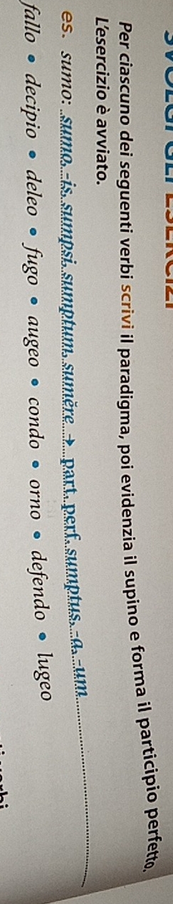 Per ciascuno dei seguenti verbi scrivi il paradigma, poi evidenzia il supino e forma il participio perfett. 
L'esercizio è avviato. 
es. sumo : .sumo.is sumpsi.sumptum sumère.......part. perf.sumptus. d. um 
fallo • decipio • deleo • fugo • augeo • condo • orno • defendo • lugeo