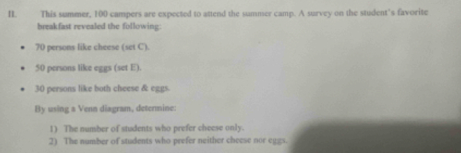 This summer, 100 campers are expected to attend the summer camp. A survey on the student's favorite 
breakfast revealed the following:
70 persons like cheese (set C).
50 persons like eggs (set E).
30 persons like both cheese & eggs. 
By using a Venn diagram, determine: 
1) The number of students who prefer cheese only. 
2) The number of students who prefer neither cheese nor eggs.